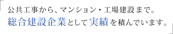 公共工事から、マンション・工場建設まで。 総合建設企業として実績を積んでいます。 