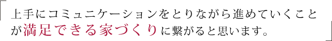 上手にコミュニケーションをとりながら進めていくことが満足できる家づくりに繋がると思います。