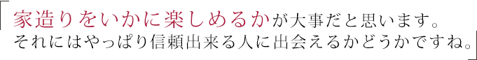 家造りをいかに楽しめるかが大事だと思います。それにはやっぱり信頼出来る人に出会えるかどうかです。