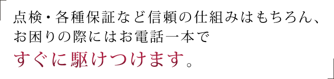 点検・各種保証など信頼の仕組みはもちろん、お困りの際にはお電話一本ですぐに駆けつけます。