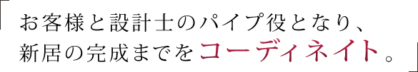 お客様と設計士のパイプ役となり、新居の完成までをコーディネイト。