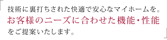 技術に裏打ちされた快適で安心なマイホームを。 お客様のニーズに合わせた、機能・性能をご提案いたします。 